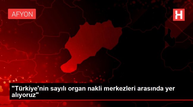 'Türkiye'nin sayılı organ nakli merkezleri arasında yer alıyoruz'